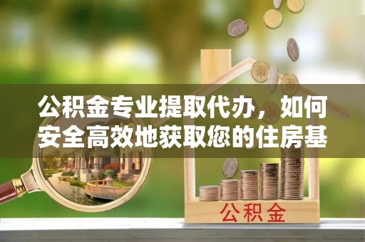 上甘岭公积金专业提取代办，如何安全高效地获取您的住房基金