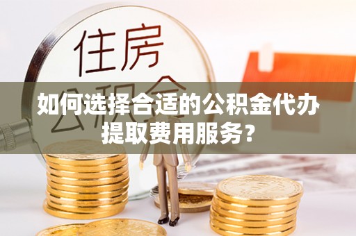 上甘岭如何选择合适的公积金代办提取费用服务？