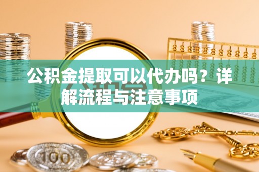 上甘岭公积金提取可以代办吗？详解流程与注意事项