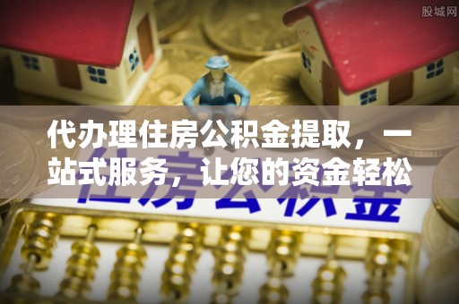 上甘岭代办理住房公积金提取，一站式服务，让您的资金轻松到账