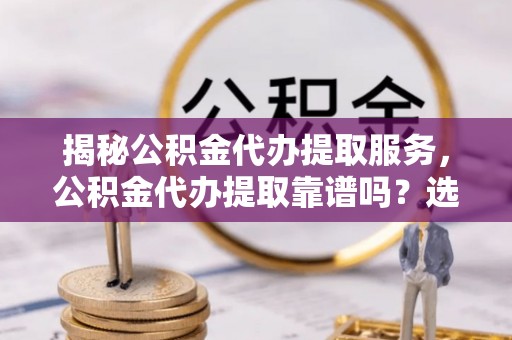 上甘岭揭秘公积金代办提取服务，公积金代办提取靠谱吗？选择前你需要知道这些！