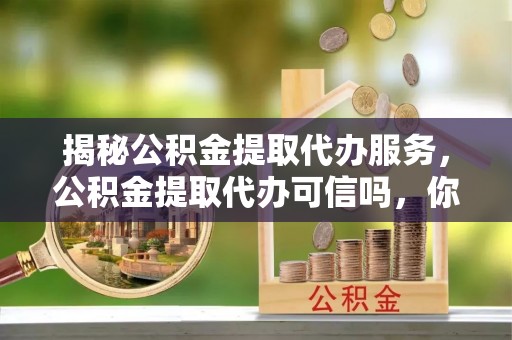 上甘岭揭秘公积金提取代办服务，公积金提取代办可信吗，你需要知道的真相