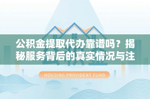 上甘岭公积金提取代办靠谱吗？揭秘服务背后的真实情况与注意事项