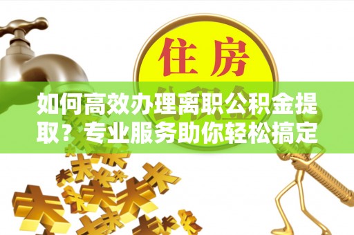 上甘岭如何高效办理离职公积金提取？专业服务助你轻松搞定
