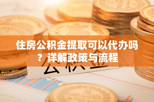 上甘岭住房公积金提取可以代办吗？详解政策与流程