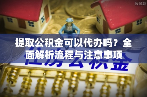 上甘岭提取公积金可以代办吗？全面解析流程与注意事项