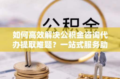 上甘岭如何高效解决公积金咨询代办提取难题？一站式服务助您轻松搞定