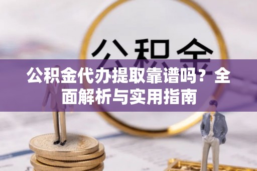 上甘岭公积金代办提取靠谱吗？全面解析与实用指南