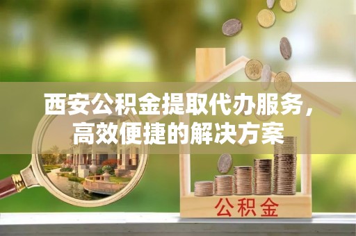 上甘岭西安公积金提取代办服务，高效便捷的解决方案
