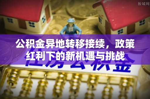 上甘岭公积金异地转移接续，政策红利下的新机遇与挑战