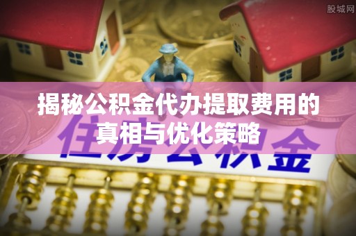 上甘岭揭秘公积金代办提取费用的真相与优化策略