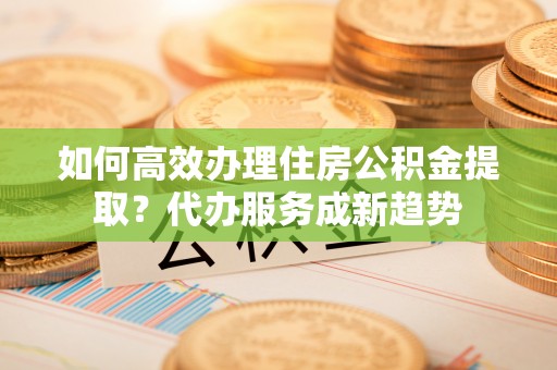 上甘岭如何高效办理住房公积金提取？代办服务成新趋势