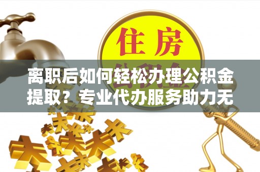 上甘岭离职后如何轻松办理公积金提取？专业代办服务助力无忧