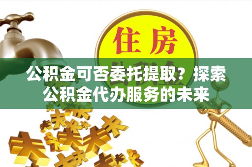 上甘岭公积金可否委托提取？探索公积金代办服务的未来