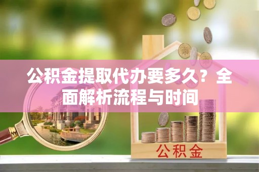上甘岭公积金提取代办要多久？全面解析流程与时间